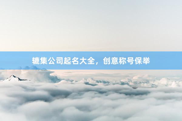 辘集公司起名大全，创意称号保举