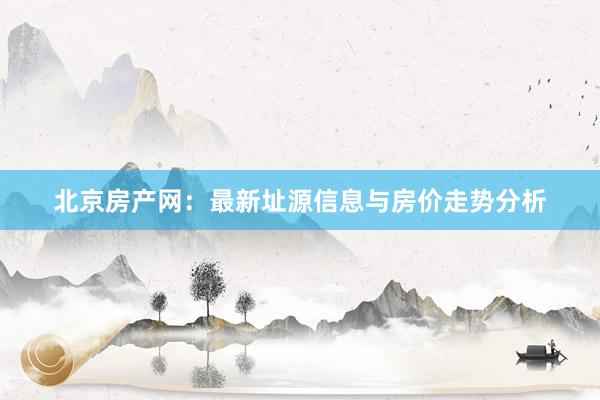 北京房产网：最新址源信息与房价走势分析