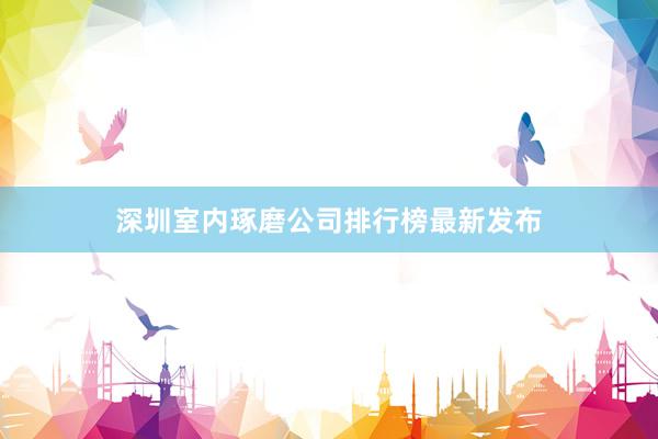 深圳室内琢磨公司排行榜最新发布