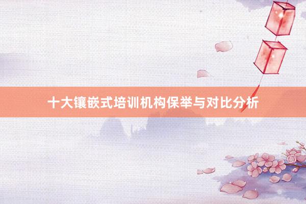十大镶嵌式培训机构保举与对比分析