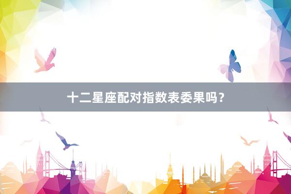 十二星座配对指数表委果吗？