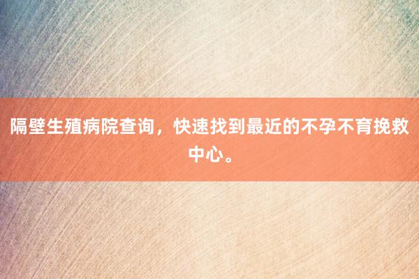 隔壁生殖病院查询，快速找到最近的不孕不育挽救中心。
