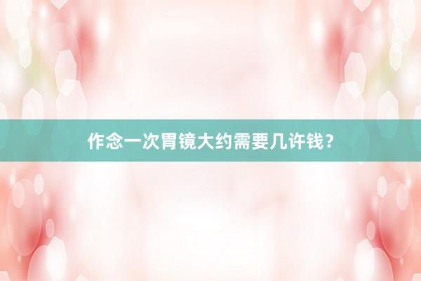 作念一次胃镜大约需要几许钱？