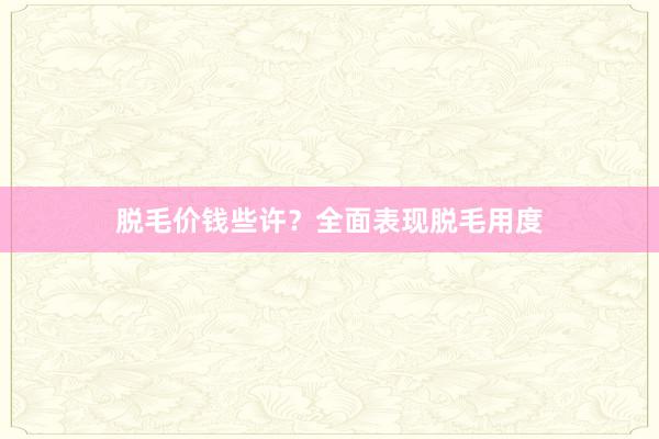 脱毛价钱些许？全面表现脱毛用度
