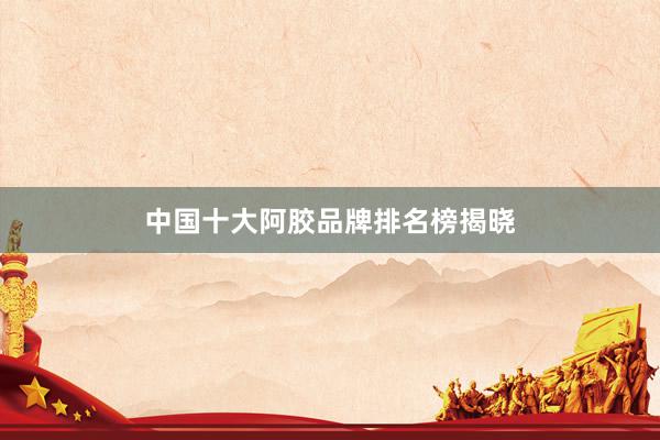 中国十大阿胶品牌排名榜揭晓