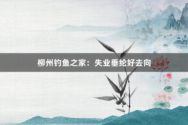 柳州钓鱼之家：失业垂纶好去向